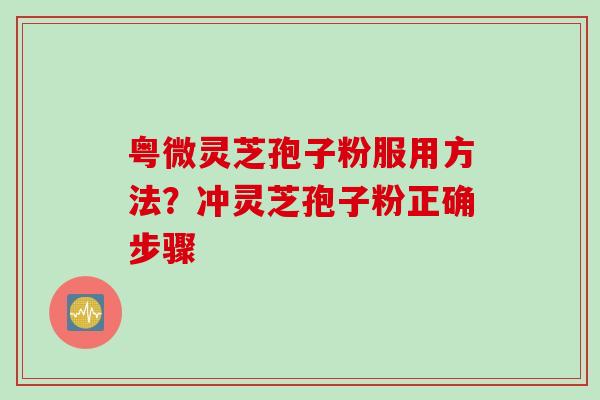 粤微灵芝孢子粉服用方法？冲灵芝孢子粉正确步骤