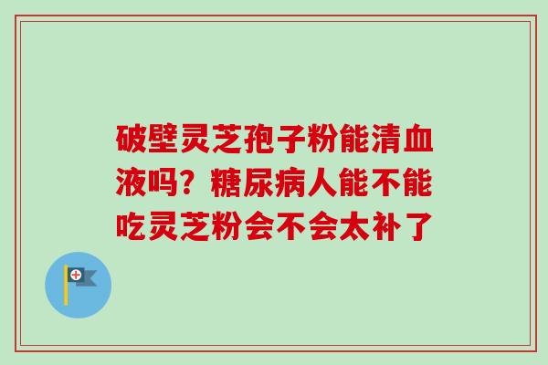 破壁灵芝孢子粉能清血液吗？糖尿病人能不能吃灵芝粉会不会太补了