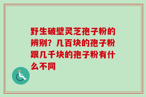 野生破壁灵芝孢子粉的辨别？几百块的孢子粉跟几千块的孢子粉有什么不同