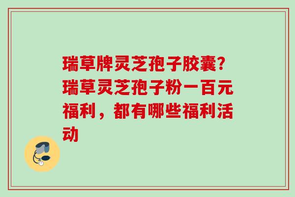 瑞草牌灵芝孢子胶囊？瑞草灵芝孢子粉一百元福利，都有哪些福利活动
