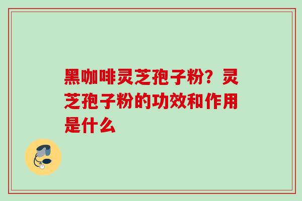 黑咖啡灵芝孢子粉？灵芝孢子粉的功效和作用是什么