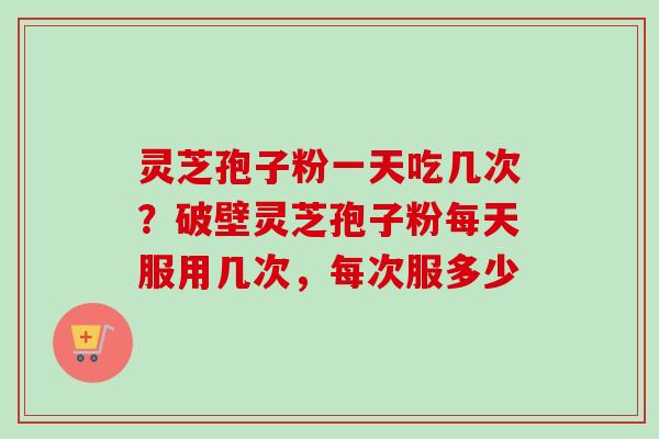 灵芝孢子粉一天吃几次？破壁灵芝孢子粉每天服用几次，每次服多少