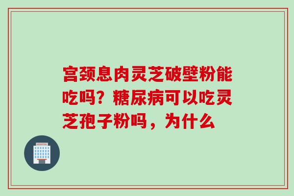 宫颈息肉灵芝破壁粉能吃吗？糖尿病可以吃灵芝孢子粉吗，为什么