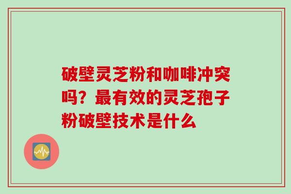 破壁灵芝粉和咖啡冲突吗？最有效的灵芝孢子粉破壁技术是什么