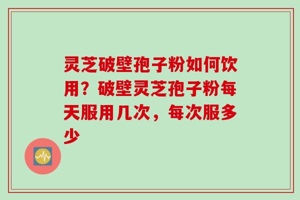 灵芝破壁孢子粉如何饮用？破壁灵芝孢子粉每天服用几次，每次服多少