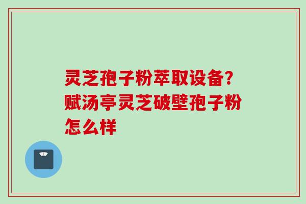 灵芝孢子粉萃取设备?赋汤亭灵芝破壁孢子粉怎么样 灵芝孢子粉萃取设备?赋汤亭灵芝破壁孢子粉怎么样