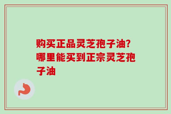 购买正品灵芝孢子油？哪里能买到正宗灵芝孢子油