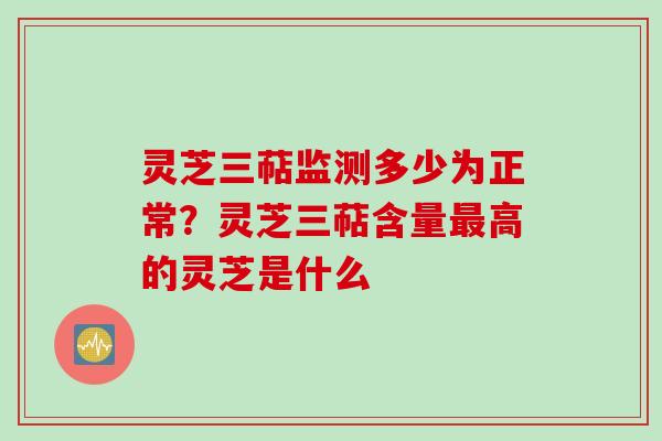 灵芝三萜监测多少为正常？灵芝三萜含量最高的灵芝是什么