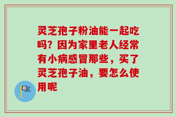 灵芝孢子粉油能一起吃吗？因为家里老人经常有小病感冒那些，买了灵芝孢子油，要怎么使用呢