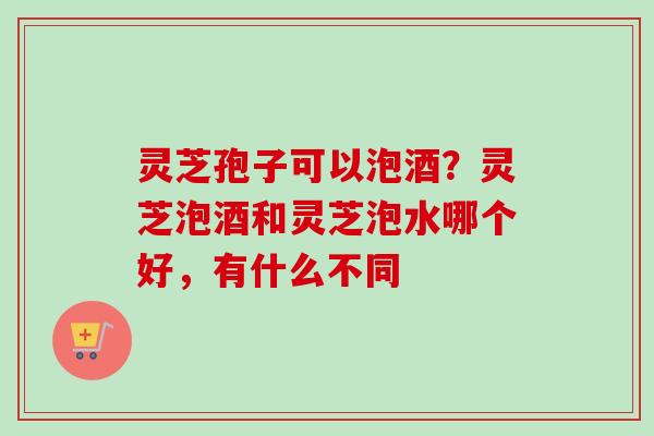 灵芝孢子可以泡酒？灵芝泡酒和灵芝泡水哪个好，有什么不同