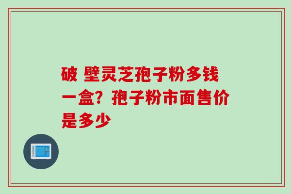 破 壁灵芝孢子粉多钱一盒？孢子粉市面售价是多少