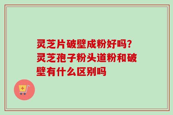 灵芝片破壁成粉好吗？灵芝孢子粉头道粉和破壁有什么区别吗