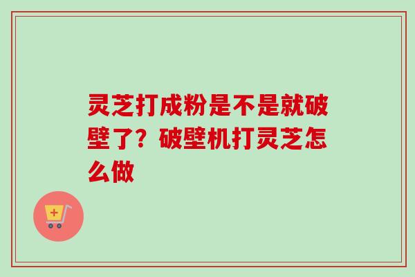 灵芝打成粉是不是就破壁了？破壁机打灵芝怎么做