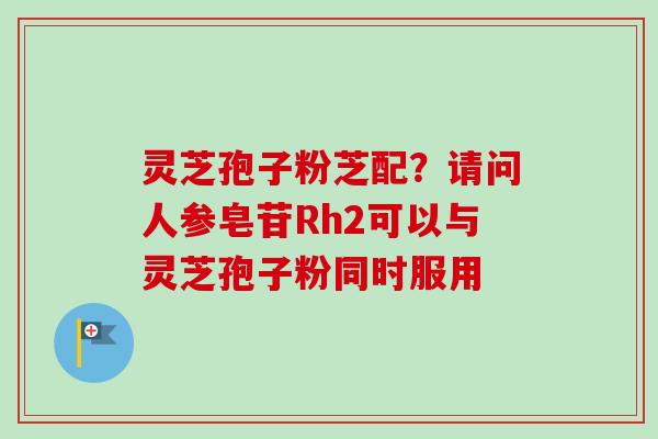 灵芝孢子粉芝配？请问人参皂苷Rh2可以与灵芝孢子粉同时服用