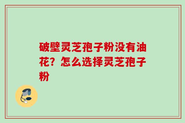 破壁灵芝孢子粉没有油花？怎么选择灵芝孢子粉