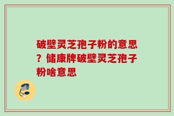 破壁灵芝孢子粉的意思？储康牌破壁灵芝孢子粉啥意思
