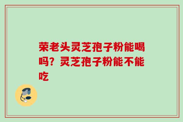 荣老头灵芝孢子粉能喝吗？灵芝孢子粉能不能吃
