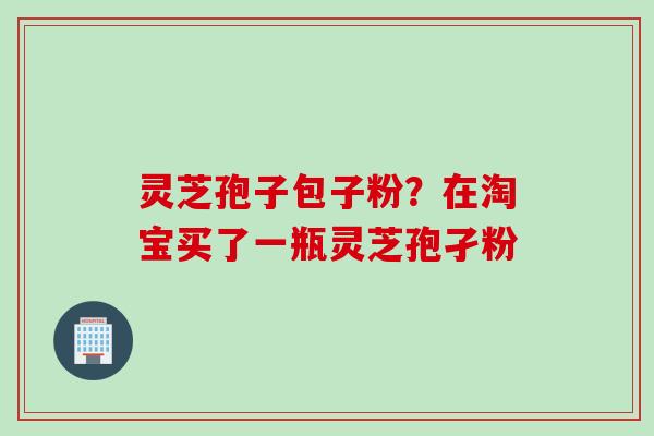 灵芝孢子包子粉？在淘宝买了一瓶灵芝孢孑粉