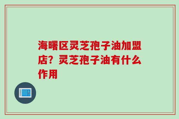 海曙区灵芝孢子油加盟店？灵芝孢子油有什么作用