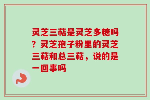 灵芝三萜是灵芝多糖吗？灵芝孢子粉里的灵芝三萜和总三萜，说的是一回事吗