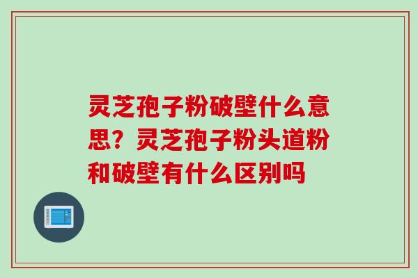 灵芝孢子粉破壁什么意思？灵芝孢子粉头道粉和破壁有什么区别吗