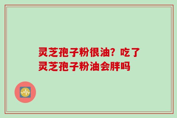 灵芝孢子粉很油？吃了灵芝孢子粉油会胖吗