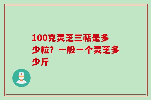 100克灵芝三萜是多少粒？一般一个灵芝多少斤