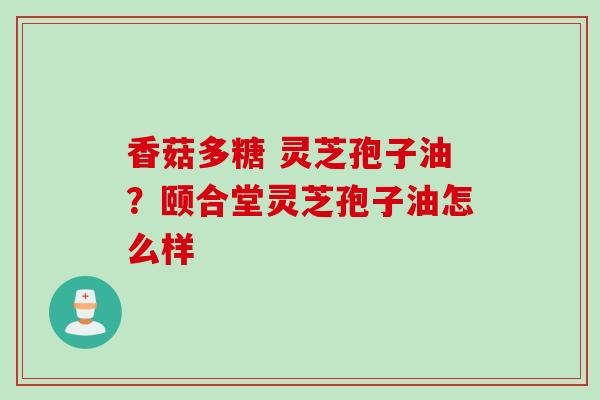香菇多糖 灵芝孢子油？颐合堂灵芝孢子油怎么样