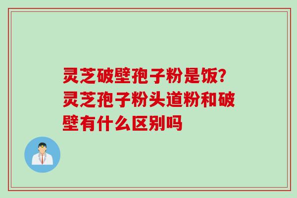 灵芝破壁孢子粉是饭？灵芝孢子粉头道粉和破壁有什么区别吗
