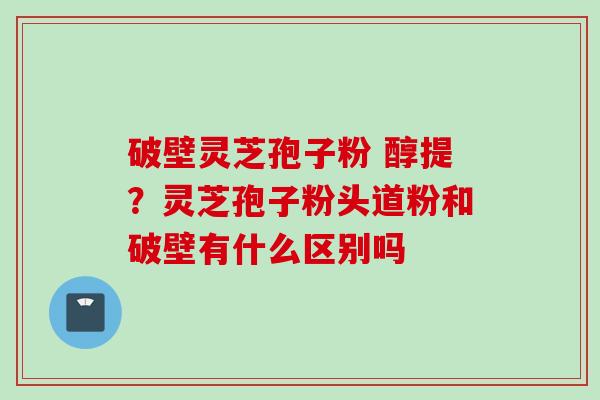 破壁灵芝孢子粉 醇提？灵芝孢子粉头道粉和破壁有什么区别吗