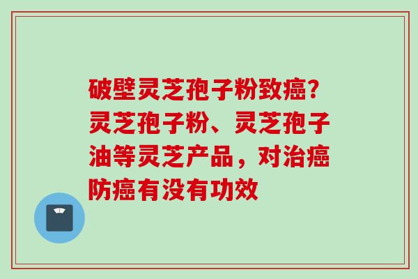 破壁灵芝孢子粉致癌？灵芝孢子粉、灵芝孢子油等灵芝产品，对治癌防癌有没有功效