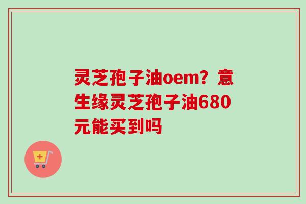 灵芝孢子油oem？意生缘灵芝孢子油680元能买到吗