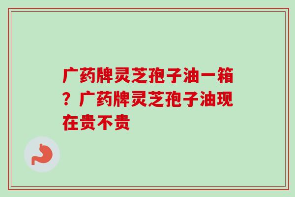 广药牌灵芝孢子油一箱？广药牌灵芝孢子油现在贵不贵