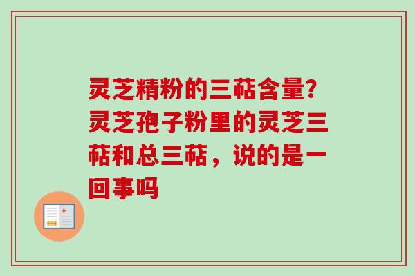 灵芝精粉的三萜含量？灵芝孢子粉里的灵芝三萜和总三萜，说的是一回事吗
