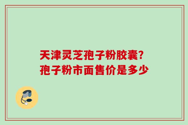 天津灵芝孢子粉胶囊？孢子粉市面售价是多少