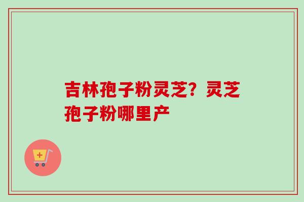 吉林孢子粉灵芝？灵芝孢子粉哪里产