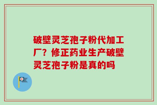 破壁灵芝孢子粉代加工厂？修正药业生产破壁灵芝孢子粉是真的吗