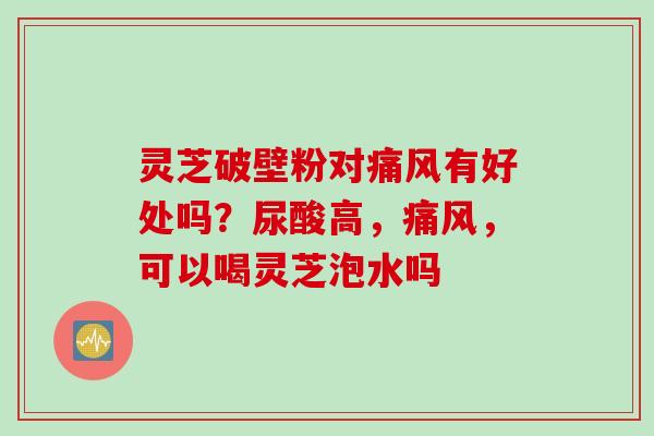 灵芝破壁粉对痛风有好处吗?尿酸高,痛风,可以喝灵芝泡水吗 灵芝破壁粉对痛风有好处吗?尿酸高,痛风,可以喝灵芝泡水吗