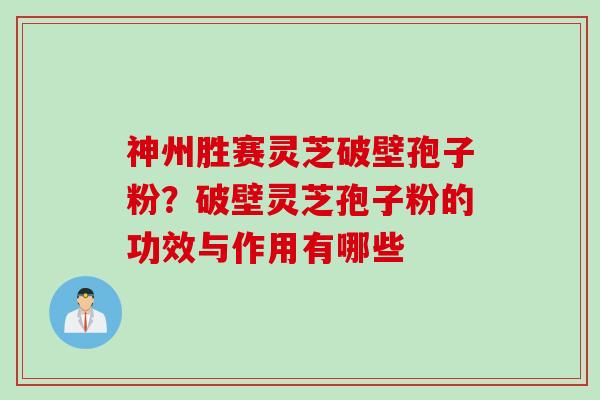 神州胜赛灵芝破壁孢子粉？破壁灵芝孢子粉的功效与作用有哪些