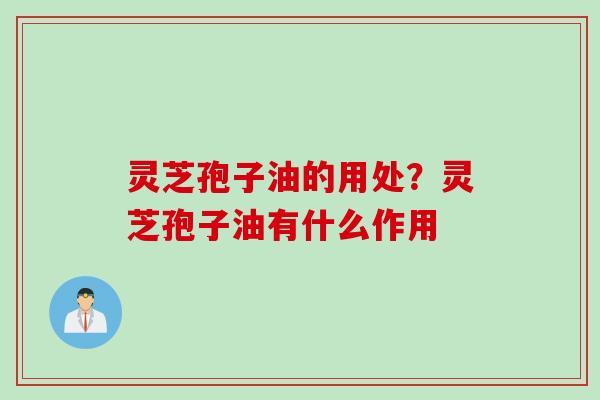 灵芝孢子油的用处？灵芝孢子油有什么作用