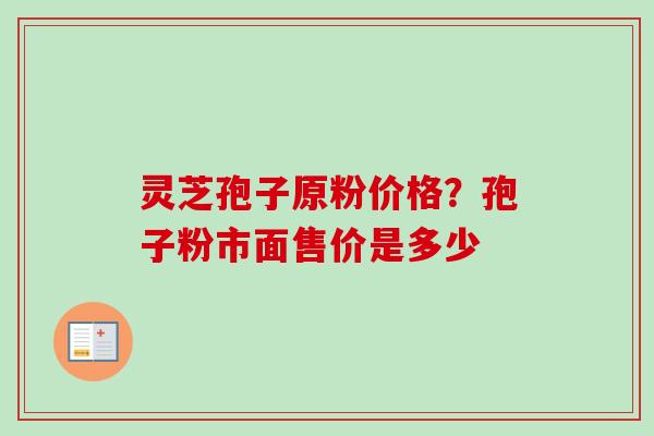灵芝孢子原粉价格？孢子粉市面售价是多少