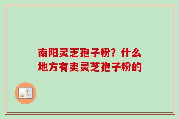 南阳灵芝孢子粉?什么地方有卖灵芝孢子粉的 南阳灵芝孢子粉?什么地方有卖灵芝孢子粉的
