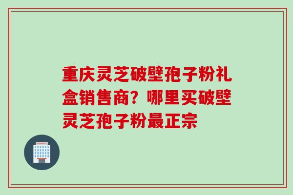 重庆灵芝破壁孢子粉礼盒销售商？哪里买破壁灵芝孢子粉最正宗