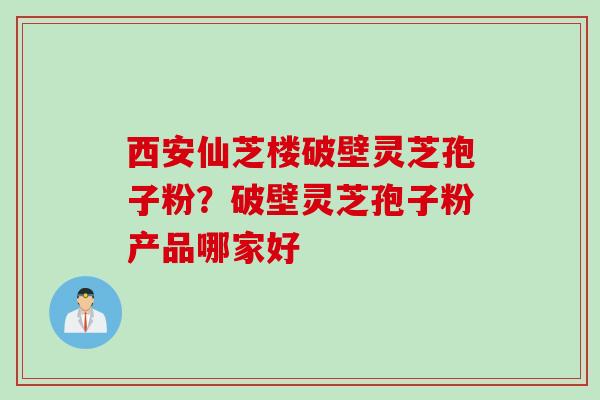 西安仙芝楼破壁灵芝孢子粉？破壁灵芝孢子粉产品哪家好