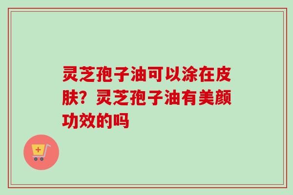 灵芝孢子油可以涂在皮肤？灵芝孢子油有美颜功效的吗