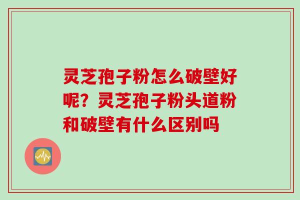 灵芝孢子粉怎么破壁好呢？灵芝孢子粉头道粉和破壁有什么区别吗