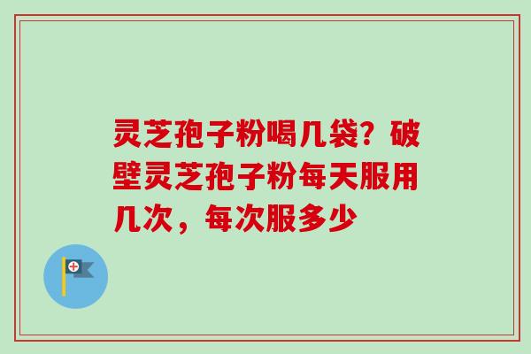 灵芝孢子粉喝几袋？破壁灵芝孢子粉每天服用几次，每次服多少