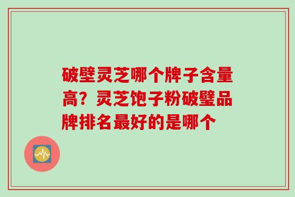 破壁灵芝哪个牌子含量高？灵芝饱子粉破璧品牌排名最好的是哪个