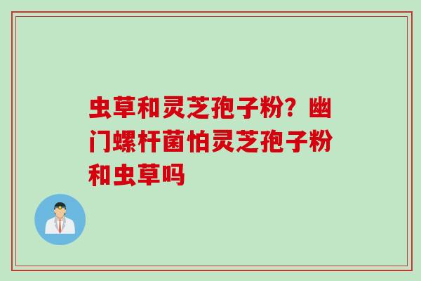 虫草和灵芝孢子粉?幽门螺杆菌怕灵芝孢子粉和虫草吗 虫草和灵芝孢子粉?幽门螺杆菌怕灵芝孢子粉和虫草吗