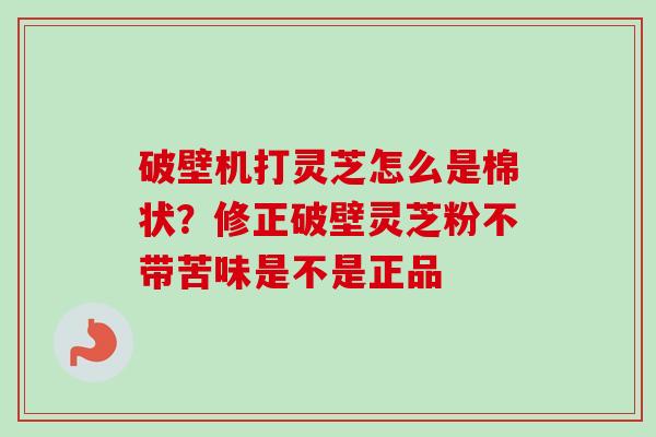 破壁机打灵芝怎么是棉状？修正破壁灵芝粉不带苦味是不是正品